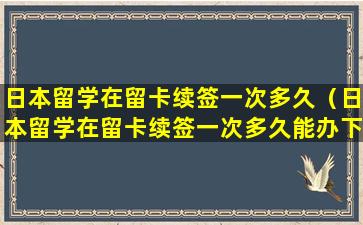 日本留学在留卡续签一次多久（日本留学在留卡续签一次多久能办下来）