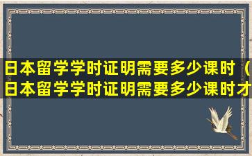 日本留学学时证明需要多少课时（日本留学学时证明需要多少课时才能开）