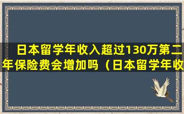 日本留学年收入超过130万第二年保险费会增加吗（日本留学年收入超过130万第二年保险费会增加吗为什么）