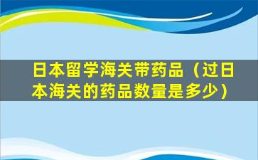 日本留学海关带药品（过日本海关的药品数量是多少）