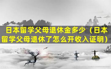 日本留学父母退休金多少（日本留学父母退休了怎么开收入证明）