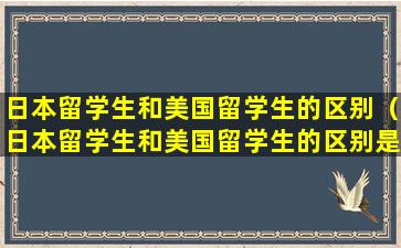 日本留学生和美国留学生的区别（日本留学生和美国留学生的区别是什么）