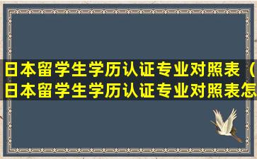 日本留学生学历认证专业对照表（日本留学生学历认证专业对照表怎么填）