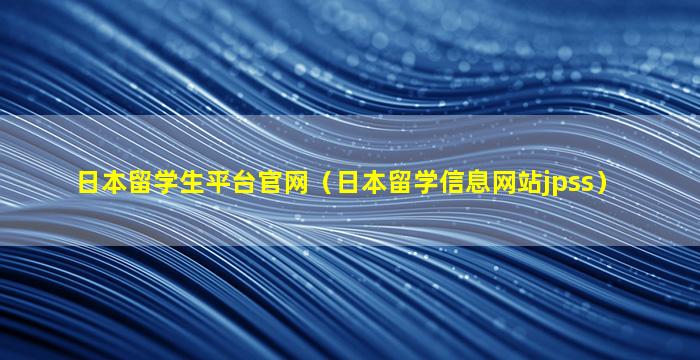 日本留学生平台官网（日本留学信息网站jpss）