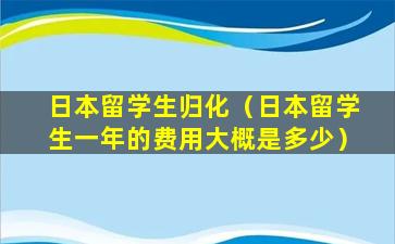 日本留学生归化（日本留学生一年的费用大概是多少）