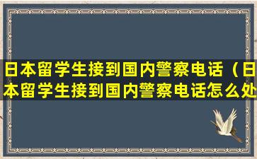 日本留学生接到国内警察电话（日本留学生接到国内警察电话怎么处理）