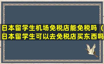 日本留学生机场免税店能免税吗（日本留学生可以去免税店买东西吗）