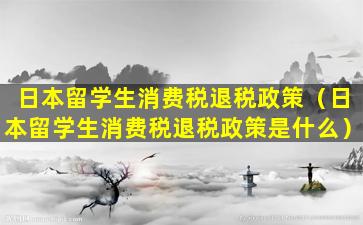 日本留学生消费税退税政策（日本留学生消费税退税政策是什么）