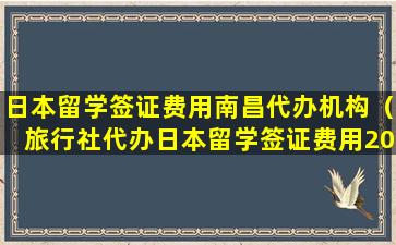 日本留学签证费用南昌代办机构（旅行社代办日本留学签证费用2023年）