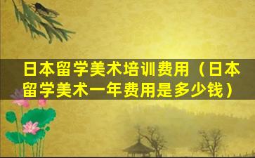 日本留学美术培训费用（日本留学美术一年费用是多少钱）