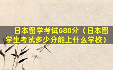 日本留学考试680分（日本留学生考试多少分能上什么学校）