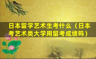 日本留学艺术生考什么（日本考艺术类大学用留考成绩吗）