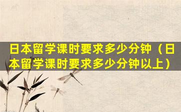 日本留学课时要求多少分钟（日本留学课时要求多少分钟以上）