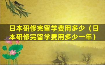 日本研修完留学费用多少（日本研修完留学费用多少一年）