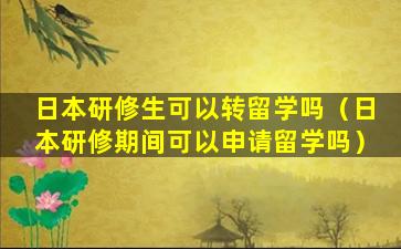 日本研修生可以转留学吗（日本研修期间可以申请留学吗）