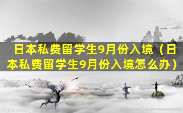 日本私费留学生9月份入境（日本私费留学生9月份入境怎么办）