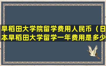 早稻田大学院留学费用人民币（日本早稻田大学留学一年费用是多少钱）