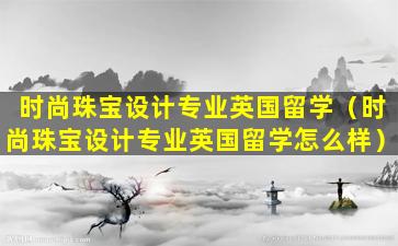 时尚珠宝设计专业英国留学（时尚珠宝设计专业英国留学怎么样）