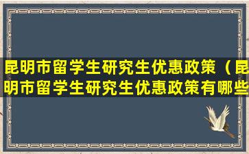 昆明市留学生研究生优惠政策（昆明市留学生研究生优惠政策有哪些）