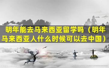 明年能去马来西亚留学吗（明年马来西亚人什么时候可以去中国）