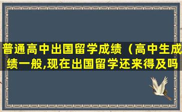 普通高中出国留学成绩（高中生成绩一般,现在出国留学还来得及吗）