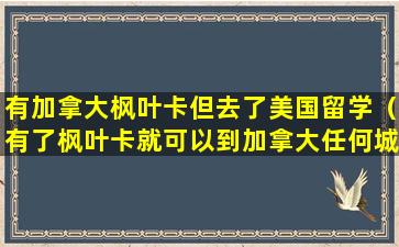 有加拿大枫叶卡但去了美国留学（有了枫叶卡就可以到加拿大任何城市居住吗）