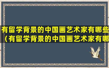 有留学背景的中国画艺术家有哪些（有留学背景的中国画艺术家有哪些名字）