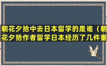 朝花夕拾中去日本留学的是谁（朝花夕拾作者留学日本经历了几件重要的事）