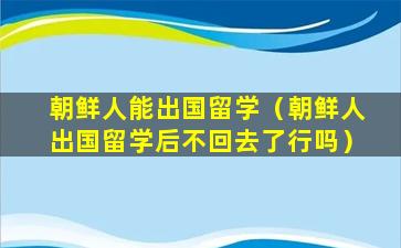 朝鲜人能出国留学（朝鲜人出国留学后不回去了行吗）