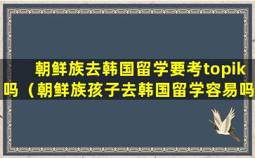 朝鲜族去韩国留学要考topik吗（朝鲜族孩子去韩国留学容易吗）