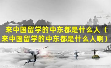 来中国留学的中东都是什么人（来中国留学的中东都是什么人啊）