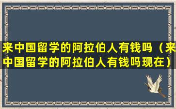 来中国留学的阿拉伯人有钱吗（来中国留学的阿拉伯人有钱吗现在）