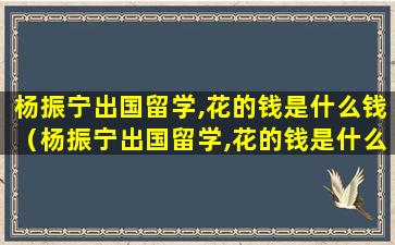 杨振宁出国留学,花的钱是什么钱（杨振宁出国留学,花的钱是什么钱）