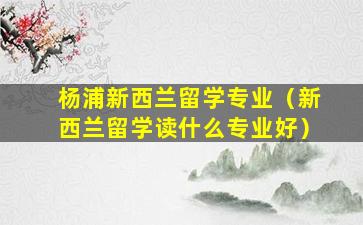 杨浦新西兰留学专业（新西兰留学读什么专业好）