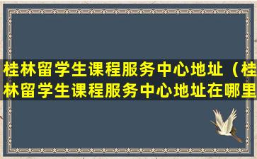 桂林留学生课程服务中心地址（桂林留学生课程服务中心地址在哪里）