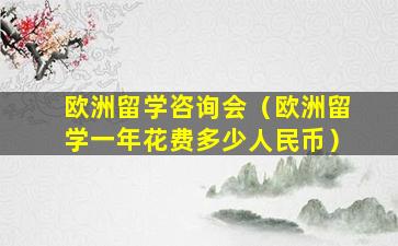 欧洲留学咨询会（欧洲留学一年花费多少人民币）