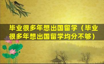 毕业很多年想出国留学（毕业很多年想出国留学均分不够）