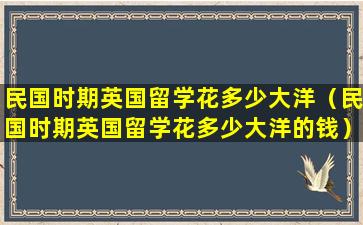 民国时期英国留学花多少大洋（民国时期英国留学花多少大洋的钱）