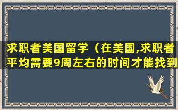 求职者美国留学（在美国,求职者平均需要9周左右的时间才能找到工作）