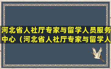 河北省人社厅专家与留学人员服务中心（河北省人社厅专家与留学人员服务中心联系电话）