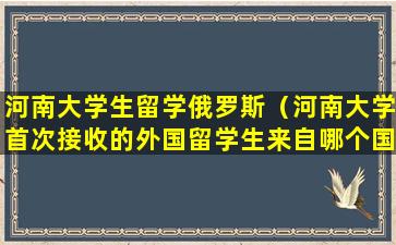 河南大学生留学俄罗斯（河南大学首次接收的外国留学生来自哪个国家）