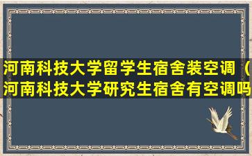 河南科技大学留学生宿舍装空调（河南科技大学研究生宿舍有空调吗）