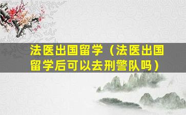 法医出国留学（法医出国留学后可以去刑警队吗）