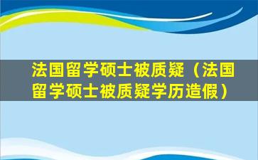 法国留学硕士被质疑（法国留学硕士被质疑学历造假）