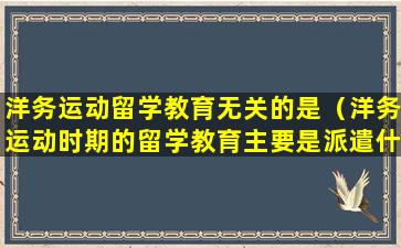 洋务运动留学教育无关的是（洋务运动时期的留学教育主要是派遣什么）