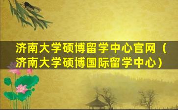 济南大学硕博留学中心官网（济南大学硕博国际留学中心）