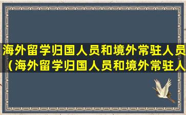 海外留学归国人员和境外常驻人员（海外留学归国人员和境外常驻人员的区别）