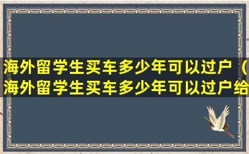 海外留学生买车多少年可以过户（海外留学生买车多少年可以过户给别人）