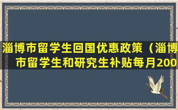 淄博市留学生回国优惠政策（淄博市留学生和研究生补贴每月2000）