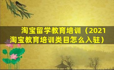 淘宝留学教育培训（2021淘宝教育培训类目怎么入驻）